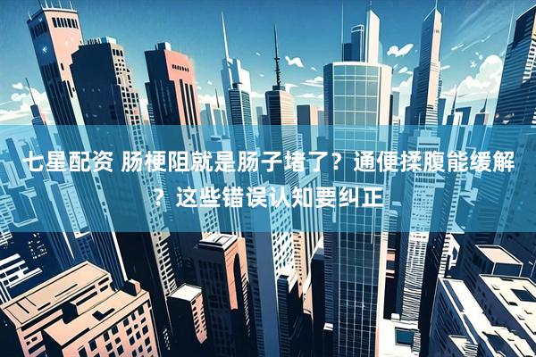 七星配资 肠梗阻就是肠子堵了？通便揉腹能缓解？这些错误认知要纠正