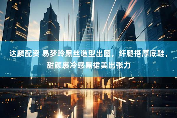 达麟配资 易梦玲黑丝造型出圈，纤腿搭厚底鞋，甜颜裹冷感黑裙美出张力
