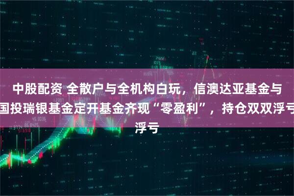 中股配资 全散户与全机构白玩，信澳达亚基金与国投瑞银基金定开基金齐现“零盈利”，持仓双双浮亏